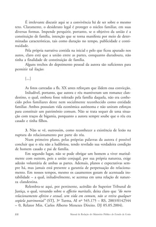 É irrelevante discutir aqui se a convivência há de ser sobre o mesmo 
teto. Claramente, o desiderato legal é proteger o núcleo familiar, em suas 
diversas formas. Impende perquirir, portanto, se o objetivo da união é a 
constituição de família, intenção que se torna manifesta por meio de deter-minadas 
características, tais como duração no tempo, publicidade e conti-nuidade. 
Pela própria narrativa contida na inicial e pelo que ficou apurado nos 
autos, claro está que a união entre as partes, conquanto duradoura, não 
tinha a finalidade de constituição de família. 
Alguns trechos do depoimento pessoal da autora são suficientes para 
permitir tal ilação: 
[...] 
As fotos carreadas a fls. XX antes reforçam que ilidem essa convicção. 
Iniludível, portanto, que autora e réu mantiveram um romance clan-destino, 
o qual, embora fosse tolerado pela família daquela, não era conhe-cido 
pelos familiares deste nem socialmente reconhecido como entidade 
familiar. Ambos possuíam vida econômica autônoma e não uniram esforços 
para constituir um patrimônio comum. Não se trata sequer de uma situa-ção 
com traços de bigamia, porquanto a autora sempre soube que o réu era 
casado e tinha filhos. 
3. Não se vê, outrossim, como reconhecer a existência de lesão na 
ruptura do relacionamento por parte do réu. 
Num primeiro plano, pelas próprias palavras da autora é possível 
concluir que o réu não a ludibriou, tendo revelado sua verdadeira condição 
de homem casado e pai de família. 
Em segundo lugar, não se pode obrigar um homem a viver marital-mente 
com outrem, pois a união conjugal, por sua própria natureza, exige 
adesão voluntária de ambas as partes. Ademais, planos e expectativas sem-pre 
há, mas jamais está presente a garantia de perpetuação do relaciona-mento. 
Em nossos tempos, mesmo os casamentos gozam de acentuada ins-tabilidade 
– a qual, iniludivelmente, se acentua em uma relação de nature-za 
clandestina. 
Relembra-se aqui, por pertinente, acórdão do Superior Tribunal de 
Justiça, o qual, versando sobre o affectio maritalis, deixa claro que “do mero 
relacionamento afetivo e sexual, sem vida em comum, não se retira qualquer 
seqüela patrimonial” (STJ, 3ª Turma, AI nº 545.175 – RS, 2003/0142544 
– 0, Relator Min. Carlos Alberto Menezes Direito. DJ 05.05.2004). 
88 Manual de Redação do Ministério Público do Estado de Goiás 
 