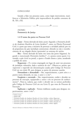 CONCLUSÃO 
Instado a falar nos presentes autos, como órgão interveniente, mani-festa- 
se o Ministério Público pela improcedência do pedido constante de 
fls. XX a XX. 
_______________ , ___ de ____________de ______ 
(NOME) 
Promotor(a) de Justiça 
1.4 O nome das partes no Processo Civil 
Autor – Termo derivado do latim auctor. Segundo o Dicionário Jurídi-co 
da Academia Brasileira de Letras Jurídicas20 , autor, no Direito Processual 
Civil, é a parte que toma a iniciativa de provocar a atividade judicial, por via 
da propositura da ação (jurisdição contenciosa), obtendo ou não o reconhe-cimento 
de seu alegado direito (pretensão) na sentença de mérito. 
Réu – Termo derivado do latim reus (uma das partes litigantes). Se-gundo 
o mencionado Dicionário Jurídico21 , é a pessoa contra quem é in-tentada 
a ação (cível ou penal), a quem o Estado chama a juízo, atendendo 
a pedido do autor. 
Requerente – É o termo empregado em lugar de autor nos processos 
de jurisdição voluntária, dada a ausência de réu22 . Observe-se, porém, que 
requerente e requerido são denominações usadas pelo Código de Processo 
Civil em seu título III, para designar as partes do processo cautelar. 
Demandante e demandado – São, respectivamente, a parte ativa e a 
passiva numa demanda, ou seja, o autor e o réu23 . 
Exeqüente e executado – São, respectivamente, credor e devedor no 
processo de execução, equiparados a autor e réu no processo de conheci-mento24 
. Note-se, todavia, que credor e devedor são os termos preferidos 
pelo Código de Processo Civil em seu Livro II, que trata do Processo de 
Execução. 
Suplicante e suplicado - Termos inidôneos usados para designar, res-pectivamente, 
autor e réu25 . 
20 Verbete Autor. 
21 Verbete Réu. 
22 Dicionário Jurídico da Academia Brasileira de Letras Jurídicas, verbete Requerente. 
23 Dicionário Jurídico da Academia Brasileira de Letras Jurídicas, verbete Demanda (1). 
24 Dicionário Jurídico da Academia Brasileira de Letras Jurídicas, verbete Execução (1). 
25 Dicionário Jurídico da Academia Brasileira de Letras Jurídicas, verbete Súplica. 
Manual de Redação do Ministério Público do Estado de Goiás 8 9 
 