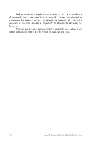 Prefira, portanto, o seguinte uso: a) autor e réu (ou demandante e 
demandado) como termos genéricos da jurisdição contenciosa; b) exeqüente 
e executado (ou credor e devedor) no processo de execução; c) requerente e 
requerido no processo cautelar; d) requerente no processo de jurisdição vo-luntária. 
Não use, em nenhum caso, suplicante e suplicado, pois súplica é um 
termo inadequado para o ato de propor ou requerer em juízo. 
90 Manual de Redação do Ministério Público do Estado de Goiás 
 