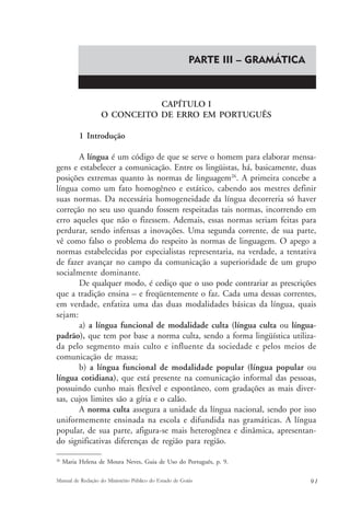 PARTE III – GRAMÁTICA 
CAPÍTULO I 
O CONCEITO DE ERRO EM PORTUGUÊS 
1 Introdução 
A língua é um código de que se serve o homem para elaborar mensa-gens 
e estabelecer a comunicação. Entre os lingüistas, há, basicamente, duas 
posições extremas quanto às normas de linguagem26. A primeira concebe a 
língua como um fato homogêneo e estático, cabendo aos mestres definir 
suas normas. Da necessária homogeneidade da língua decorreria só haver 
correção no seu uso quando fossem respeitadas tais normas, incorrendo em 
erro aqueles que não o fizessem. Ademais, essas normas seriam feitas para 
perdurar, sendo infensas a inovações. Uma segunda corrente, de sua parte, 
vê como falso o problema do respeito às normas de linguagem. O apego a 
normas estabelecidas por especialistas representaria, na verdade, a tentativa 
de fazer avançar no campo da comunicação a superioridade de um grupo 
socialmente dominante. 
De qualquer modo, é cediço que o uso pode contrariar as prescrições 
que a tradição ensina – e freqüentemente o faz. Cada uma dessas correntes, 
em verdade, enfatiza uma das duas modalidades básicas da língua, quais 
sejam: 
a) a língua funcional de modalidade culta (língua culta ou língua-padrão), 
que tem por base a norma culta, sendo a forma lingüística utiliza-da 
pelo segmento mais culto e influente da sociedade e pelos meios de 
comunicação de massa; 
b) a língua funcional de modalidade popular (língua popular ou 
língua cotidiana), que está presente na comunicação informal das pessoas, 
possuindo cunho mais flexível e espontâneo, com gradações as mais diver-sas, 
cujos limites são a gíria e o calão. 
A norma culta assegura a unidade da língua nacional, sendo por isso 
uniformemente ensinada na escola e difundida nas gramáticas. A língua 
popular, de sua parte, afigura-se mais heterogênea e dinâmica, apresentan-do 
significativas diferenças de região para região. 
26 Maria Helena de Moura Neves, Guia de Uso do Português, p. 9. 
Manual de Redação do Ministério Público do Estado de Goiás 9 1 
 