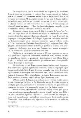 O adequado uso dessas modalidades vai depender do momento 
discursivo em que se encontra o emissor. Esse momento pode ser íntimo, 
neutro ou solene27. O momento íntimo é o das liberdades da fala, o da 
expressão espontânea. O momento neutro é o do uso da língua-padrão, 
tomando-se como parâmetro a gramática normativa, ou seja, a norma culta. 
É a forma utilizada em situações formais e nos veículos de comunicação de 
massa. O momento solene, por fim, é o da criação poética, na qual a norma 
se submete à estética, à busca da expressão mais bela. 
Porquanto existem vários níveis de fala, o conceito de “certo” ou “er-rado” 
em língua há de ser considerado em relação ao contexto do ato comu-nicativo. 
É melhor, portanto, falar em adequação, em lugar de correção da 
linguagem. A função primordial da língua é permitir a eficiente transmis-são 
de uma mensagem entre o emissor e o receptor, o que só pode ser obtido 
se houver um compartilhamento do código utilizado. Ademais disso, a lin-guagem 
é por natureza dinâmica e criativa, o que não se coaduna com crité-rios 
perenes e inflexíveis para o seu uso. Portanto, nem sempre a transgres-são 
da norma culta pode ser considerada um erro. 
Ainda que a transgressão da norma se dê num contexto em que se 
exija proficiência lingüística, só devemos considerar “erro” o desvio da nor-ma 
quando este ocorre por ignorância – por desconhecê-la, o falante dela se 
desvia. Há, todavia, desvios intencionais, que ocorrem com a intenção deli-berada 
de reforçar a mensagem. 
Os desvios da norma decorrentes do desconhecimento da língua-pa-drão 
constituem, segundo a gramática normativa, vícios de linguagem e por 
isso são condenáveis. Já os desvios da norma praticados com o fim de reforçar 
algum aspecto da mensagem não constituem erros, sendo classificados como 
figuras de linguagem. São a originalidade e a eficácia da mensagem que con-ferem 
ao desvio da norma a qualidade de figura, em vez de vício. 
O bom usuário da língua deve conhecer tanto a norma-padrão quanto 
os usos diversos que da língua se faz. Do conhecimento de ambos, surgem as 
condições para que, considerando o momento discursivo em que emite sua 
mensagem, decida-se pela norma culta ou por uma das formas usuais. 
Em tal escolha, é fundamental conhecer a norma-padrão, para que se 
possa, conscientemente, confrontando-a com a situação real de uso, delibe-rar 
acerca da melhor expressão lingüística. O uso consciente do Português – 
como o de outras línguas – depende do conhecimento do vernáculo em sua 
forma mais culta, ainda que não seja esta a mais adequada em todos os 
momentos. 
27 Luiz Antonio Sacconi, Nossa Gramática Contemporânea - Teoria e Prática. 
92 Manual de Redação do Ministério Público do Estado de Goiás 
 