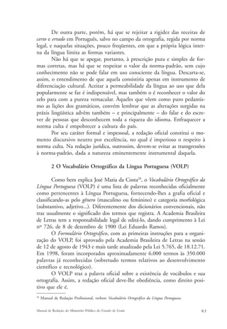 De outra parte, porém, há que se rejeitar a rigidez das receitas de 
certo e errado em Português, salvo no campo da ortografia, regida por norma 
legal, e naquelas situações, pouco freqüentes, em que a própria lógica inter-na 
da língua limita as formas variantes. 
Não há que se apegar, portanto, à prescrição pura e simples de for-mas 
corretas, mas há que se respeitar o valor da norma-padrão, sem cujo 
conhecimento não se pode falar em uso consciente da língua. Descarta-se, 
assim, o entendimento de que aquela consistiria apenas em instrumento de 
diferenciação cultural. Aceitar a permeabilidade da língua ao uso que dela 
popularmente se faz é indispensável, mas também o é reconhecer o valor do 
zelo para com a pureza vernacular. Àqueles que vêem como puro pedantis-mo 
as lições dos gramáticos, convém lembrar que as alterações surgidas na 
práxis lingüística advêm também – e principalmente – do falar e do escre-ver 
de pessoas que desconhecem toda a riqueza do idioma. Enfraquecer a 
norma culta é empobrecer a cultura do país. 
Por seu caráter formal e impessoal, a redação oficial constitui o mo-mento 
discursivo neutro por excelência, no qual é imperioso o respeito à 
norma culta. Na redação jurídica, outrossim, devem-se evitar as transgressões 
à norma-padrão, dada a natureza eminentemente instrumental daquela. 
2 O Vocabulário Ortográfico da Língua Portuguesa (VOLP) 
Como bem explica José Maria da Costa28, o Vocabulário Ortográfico da 
Língua Portuguesa (VOLP) é uma lista de palavras reconhecidas oficialmente 
como pertencentes à Língua Portuguesa, fornecendo-lhes a grafia oficial e 
classificando-as pelo gênero (masculino ou feminino) e categoria morfológica 
(substantivo, adjetivo...). Diferentemente dos dicionários convencionais, não 
traz usualmente o significado dos termos que registra. A Academia Brasileira 
de Letras tem a responsabilidade legal de editá-lo, dando cumprimento à Lei 
nº 726, de 8 de dezembro de 1900 (Lei Eduardo Ramos). 
O Formulário Ortográfico, com as primeiras instruções para a organi-zação 
do VOLP, foi aprovado pela Academia Brasileira de Letras na sessão 
de 12 de agosto de 1943 e mais tarde atualizado pela Lei 5.765, de 18.12.71. 
Em 1998, foram incorporados aproximadamente 6.000 termos às 350.000 
palavras já reconhecidas (sobretudo termos relativos ao desenvolvimento 
científico e tecnológico). 
O VOLP traz a palavra oficial sobre a existência de vocábulos e sua 
ortografia. Assim, a redação oficial deve-lhe obediência, como direito posi-tivo 
que ele é. 
28 Manual de Redação Profissional, verbete Vocabulário Ortográfico da Língua Portuguesa. 
Manual de Redação do Ministério Público do Estado de Goiás 9 3 
 