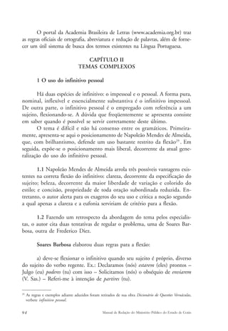 O portal da Academia Brasileira de Letras (www.academia.org.br) traz 
as regras oficiais de ortografia, abreviatura e redução de palavras, além de forne-cer 
um útil sistema de busca dos termos existentes na Língua Portuguesa. 
CAPÍTULO II 
TEMAS COMPLEXOS 
1 O uso do infinitivo pessoal 
Há duas espécies de infinitivo: o impessoal e o pessoal. A forma pura, 
nominal, inflexível e essencialmente substantiva é o infinitivo impessoal. 
De outra parte, o infinitivo pessoal é o empregado com referência a um 
sujeito, flexionando-se. A dúvida que freqüentemente se apresenta consiste 
em saber quando é possível se servir corretamente deste último. 
O tema é difícil e não há consenso entre os gramáticos. Primeira-mente, 
apresenta-se aqui o posicionamento de Napoleão Mendes de Almeida, 
que, com brilhantismo, defende um uso bastante restrito da flexão29 . Em 
seguida, expõe-se o posicionamento mais liberal, decorrente da atual gene-ralização 
do uso do infinitivo pessoal. 
1.1 Napoleão Mendes de Almeida arrola três possíveis vantagens exis-tentes 
na correta flexão do infinitivo: clareza, decorrente da especificação do 
sujeito; beleza, decorrente da maior liberdade de variação e colorido do 
estilo; e concisão, propriedade de toda oração subordinada reduzida. En-tretanto, 
o autor alerta para os exageros do seu uso e critica a noção segundo 
a qual apenas a clareza e a eufonia serviriam de critério para a flexão. 
1.2 Fazendo um retrospecto da abordagem do tema pelos especialis-tas, 
o autor cita duas tentativas de regular o problema, uma de Soares Bar-bosa, 
outra de Frederico Diez. 
Soares Barbosa elaborou duas regras para a flexão: 
a) deve-se flexionar o infinitivo quando seu sujeito é próprio, diverso 
do sujeito do verbo regente. Ex.: Declaramos (nós) estarem (eles) prontos – 
Julgo (eu) poderes (tu) com isso – Solicitamos (nós) o obséquio de enviarem 
(V. Sas.) – Referi-me à intenção de partires (tu). 
29 As regras e exemplos adiante aduzidos foram retirados de sua obra Dicionário de Questões Vernáculas, 
verbete infinitivo pessoal. 
94 Manual de Redação do Ministério Público do Estado de Goiás 
 