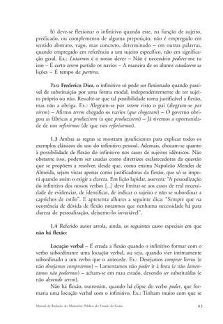 b) deve-se flexionar o infinitivo quando este, na função de sujeito, 
predicado, ou complemento de alguma preposição, não é empregado em 
sentido abstrato, vago, mas concreto, determinado – em outras palavras, 
quando empregado em referência a um sujeito específico, não em significa-ção 
geral. Ex.: Lutarmos é o nosso dever – Não é necessário pedires-me tu 
isso – É certo terem partido os navios – A maneira de os alunos estudarem as 
lições – É tempo de partires. 
Para Frederico Diez, o infinitivo só pode ser flexionado quando passí-vel 
de substituição por uma forma modal, independentemente de ter sujei-to 
próprio ou não. Ressalte-se que tal possibilidade torna justificável a flexão, 
mas não a obriga. Ex.: Alegram-se por terem visto o pai (alegram-se por 
virem) – Afirmo terem chegado os navios (que chegaram) – O governo obri-gou 
as fábricas a produzirem (a que produzissem) – Já tivemos a oportunida-de 
de nos referirmos (de que nos referíssemos). 
1.3 Ambas as regras se mostram insuficientes para explicar todos os 
exemplos clássicos do uso do infinitivo pessoal. Ademais, chocam-se quanto 
à possibilidade de flexão do infinitivo nos casos de sujeitos idênticos. Não 
obstante isso, podem ser usadas como diretrizes esclarecedoras da questão 
que se propõem a resolver, desde que, como ensina Napoleão Mendes de 
Almeida, sejam vistas apenas como justificadoras da flexão, que só se impo-rá 
quando assim o exigir a clareza. Em lição lapidar, assevera: “A pessoalização 
do infinitivo dos nossos verbos [...] deve limitar-se aos casos de real necessi-dade 
de evidenciar, de identificar, de indicar o sujeito e não se subordinar a 
caprichos de estilo”. E apresenta alhures a seguinte dica: “Sempre que na 
ocorrência de dúvida de flexão notarmos que nenhuma necessidade há para 
clareza de pessoalização, deixemo-lo invariável”. 
1.4 Referido autor arrola, ainda, os seguintes casos especiais em que 
não há flexão: 
Locução verbal – É errada a flexão quando o infinitivo formar com o 
verbo subordinante uma locução verbal, ou seja, quando vier intimamente 
subordinado a um verbo que o antecede. Ex.: Desejamos comprar livros (e 
não desejamos comprarmos) – Lamentamos não poder ir à festa (e não lamen-tamos 
não podermos) – acham-se em mau estado, devendo ser substituídas (e 
não devendo serem). 
Não há flexão, outrossim, quando há elipse do verbo poder, que for-maria 
uma locução verbal com o infinitivo. Ex.: Tinham muito com que se 
Manual de Redação do Ministério Público do Estado de Goiás 9 5 
 