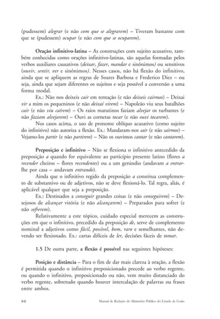 (pudessem) alegrar (e não com que se alegrarem) – Tiveram bastante com 
que se (pudessem) ocupar (e não com que se ocuparem). 
Oração infinitivo-latina – As construções com sujeito acusativo, tam-bém 
conhecidas como orações infinitivo-latinas, são aquelas formadas pelos 
verbos auxiliares causativos (deixar, fazer, mandar e sinônimos) ou sensitivos 
(ouvir, sentir, ver e sinônimos). Nesses casos, não há flexão do infinitivo, 
ainda que se apliquem as regras de Soares Barbosa e Frederico Diez – ou 
seja, ainda que sejam diferentes os sujeitos e seja possível a conversão a uma 
forma modal. 
Ex.: Não nos deixeis cair em tentação (e não deixeis cairmos) – Deixai 
vir a mim os pequeninos (e não deixai virem) – Napoleão viu seus batalhões 
cair (e não viu caírem) – Os raios matutinos faziam alvejar os turbantes (e 
não faziam alvejarem) – Ouvi as cornetas tocar (e não ouvi tocarem). 
Nos casos acima, o uso de pronome oblíquo acusativo (como sujeito 
do infinitivo) não autoriza a flexão. Ex.: Mandaram-nos sair (e não sairmos) – 
Vejamo-los partir (e não partirem) – Não os ouvimos cantar (e não cantarem). 
Preposição e infinitivo – Não se flexiona o infinitivo antecedido da 
preposição a quando for equivalente ao particípio presente latino (flores a 
recender cheiros – flores recendentes) ou a um gerúndio (andavam a entrar-lhe 
por casa – andavam entrando). 
Ainda que o infinitivo regido da preposição a constitua complemen-to 
de substantivo ou de adjetivos, não se deve flexioná-lo. Tal regra, aliás, é 
aplicável qualquer que seja a preposição. 
Ex.: Destinados a conseguir grandes coisas (e não conseguirem) – De-sejosos 
de alcançar vitória (e não alcançarem) – Preparados para sofrer (e 
não sofrerem). 
Relativamente a este tópico, cuidado especial merecem as constru-ções 
em que o infinitivo, precedido da preposição de, serve de complemento 
nominal a adjetivos como fácil, possível, bom, raro e semelhantes, não de-vendo 
ser flexionado. Ex.: cartas difíceis de ler, decisões fáceis de tomar. 
1.5 De outra parte, a flexão é possível nas seguintes hipóteses: 
Posição e distância – Para o fim de dar mais clareza à oração, a flexão 
é permitida quando o infinitivo preposicionado precede ao verbo regente, 
ou quando o infinitivo, preposicionado ou não, vem muito distanciado do 
verbo regente, sobretudo quando houver intercalação de palavras ou frases 
entre ambos. 
96 Manual de Redação do Ministério Público do Estado de Goiás 
 
