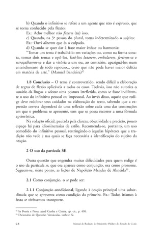 b) Quando o infinitivo se refere a um agente que não é expresso, que 
se torna conhecido pela flexão: 
Ex.: Acho melhor não fazeres (tu) isso. 
c) Quando, na 3ª pessoa do plural, torna indeterminado o sujeito: 
Ex.: Ouvi dizerem que és o culpado. 
d) Quando se quer dar à frase maior ênfase ou harmonia: 
“Tomar um tema é trabalhá-lo em variações ou, como na forma sona-ta, 
tomar dois temas e opô-los, fazê-los lutarem, embolarem, ferirem-se e 
estraçalharem-se e dar a vitória a um ou, ao contrário, apaziguá-los num 
entendimento de todo repouso... creio que não pode haver maior delícia 
em matéria de arte.” (Manuel Bandeira)32 
1.8 Conclusão – O tema é controvertido, sendo difícil a elaboração 
de regras de flexão aplicáveis a todos os casos. Todavia, isso não autoriza o 
usuário da língua a adotar uma postura irrefletida, como se fosse indiferen-te 
o uso do infinitivo pessoal ou impessoal. Ao invés disso, aquele que redi-ge 
deve redobrar seus cuidados na elaboração do texto, sabendo que a ex-pressão 
correta dependerá de uma reflexão sobre cada uma das construções 
em que o problema se apresente, sem que se possa recorrer a uma fórmula 
apriorística. 
Na redação oficial, pautada pela clareza, objetividade e precisão, pouco 
espaço há para idiossincrasias de estilo. Recomenda-se, portanto, um uso 
comedido do infinitivo pessoal, restringindo-o àquelas hipóteses que a tra-dição 
não vede e nas quais se faça necessária a identificação do sujeito da 
oração. 
2 O uso da partícula SE 
Outra questão que engendra muitas dificuldades para quem redige é 
o uso da partícula se, que ora aparece como conjunção, ora como pronome. 
Seguem-se, neste ponto, as lições de Napoleão Mendes de Almeida33 . 
2.1 Como conjunção, o se pode ser: 
2.1.1 Conjunção condicional, ligando à oração principal uma subor-dinada 
que se apresenta como condição da primeira. Ex.: Todos iríamos à 
festa se tivéssemos transporte. 
32 In Poesia e Prosa, apud Cunha e Cintra, op. cit., p. 490. 
33 Dicionário de Questões Vernáculas, verbete Se. 
98 Manual de Redação do Ministério Público do Estado de Goiás 
 