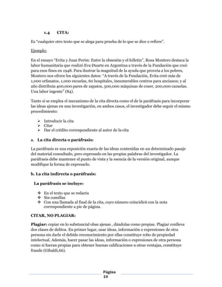 Página
10
1.4 CITA:
Es “cualquier otro texto que se alega para prueba de lo que se dice o refiere”.
Ejemplo:
En el ensayo “Evita y Juan Perón: Entre la obsesión y el folletín”, Rosa Montero destaca la
labor humanitaria que realizó Eva Duarte en Argentina a través de la Fundación que creó
para esos fines en 1948. Para ilustrar la magnitud de la ayuda que proveía a los pobres,
Montero nos ofrece los siguientes datos: “A través de la Fundación, Evita creó más de
1,000 orfanatos, 1,000 escuelas, 60 hospitales, innumerables centros para ancianos; y al
año distribuía 400,000 pares de zapatos, 500,000 máquinas de coser, 200,000 cazuelas.
Una labor ingente” (84).
Tanto si se emplea el mecanismo de la cita directa como el de la paráfrasis para incorporar
las ideas ajenas en una investigación, en ambos casos, el investigador debe seguir el mismo
procedimiento:
 Introducir la cita 
 Citar 
 Dar el crédito correspondiente al autor de la cita
a. La cita directa o paráfrasis:
La paráfrasis es una exposición exacta de las ideas contenidas en un determinado pasaje
del material consultado, pero expresado en las propias palabras del investigador. La
paráfrasis debe mantener el punto de vista y la esencia de la versión original, aunque
modifique la forma de expresarlo.
b. La cita indirecta o paráfrasis:
La paráfrasis se incluye:
 En el texto que se redacta
 Sin comillas
 Con una llamada al final de la cita, cuyo número coincidirá con la nota
correspondiente a pie de página.
CITAR, NO PLAGIAR:
Plagiar: copiar en lo substancial obas ajenas , dándolas como propias. Plagiar conlleva
dos clases de delitos. En primer lugar, usar ideas, información o expresiones de otra
persona sin darle el debido reconocimiento por ellas constituye robo de propiedad
intelectual. Además, hacer pasar las ideas, información o expresiones de otra persona
como si fueran propias para obtener buenas calificaciones u otras ventajas, constituye
fraude (Gibaldi,66).
 