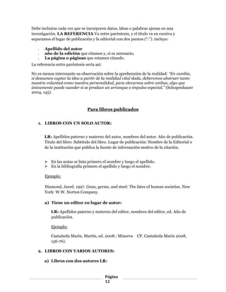 Página
12
Debe incluirse cada vez que se incorporen datos, ideas o palabras ajenas en una
investigación. LA REFERENCIA Va entre paréntesis, y el título va en cursiva y
separamos el lugar de publicación y la editorial con dos puntos (“:”). incluye:
. Apellido del autor
. año de la edición que citamos y, si es necesario,
. La página o páginas que estamos citando.
La referencia entre paréntesis sería así:
No es menos interesante su observación sobre la aprehensión de la realidad: “En cambio,
si deseamos captar la idea a partir de la realidad vital dada, deberemos abstraer tanto
nuestra voluntad como nuestra personalidad, para elevarnos sobre ambas, algo que
únicamente puede suceder si se produce un arranque o impulso especial.” (Schopenhauer
2004, 145).
Para libros publicados
1. LIBROS CON UN SOLO AUTOR:
LR: Apellidos paterno y materno del autor, nombres del autor. Año de publicación.
Titulo del libro: Subtítulo del libro. Lugar de publicación: Nombre de la Editorial o
de la institución que publica la fuente de información motivo de la citación.
 En las notas se lista primero el nombre y luego el apellido.
 En la bibliografía primero el apellido y luego el nombre.
Ejemplo:
Diamond, Jared. 1997. Guns, germs, and steel: The fates of human societies. New
York: W.W. Norton Company.
a) Tiene un editor en lugar de autor:
LR: Apellidos paterno y materno del editor, nombres del editor, ed. Año de
publicación.
Ejemplo:
Castañeda Marín, Martín, ed. 2008.: Minerva  CP. Castañeda Marín 2008,
156-76).
2. LIBROS CON VARIOS AUTORES:
a) Libros con dos autores LR:
 
