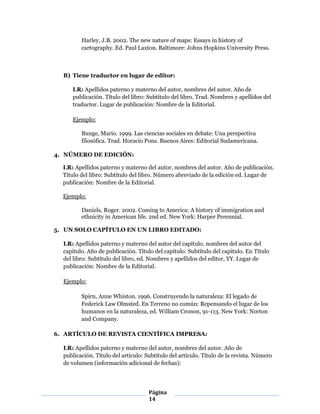Página
14
Harley, J.B. 2002. The new nature of maps: Essays in history of
cartography. Ed. Paul Laxton. Baltimore: Johns Hopkins University Press.
B) Tiene traductor en lugar de editor:
LR: Apellidos paterno y materno del autor, nombres del autor. Año de
publicación. Título del libro: Subtítulo del libro. Trad. Nombres y apellidos del
traductor. Lugar de publicación: Nombre de la Editorial.
Ejemplo:
Bunge, Mario. 1999. Las ciencias sociales en debate: Una perspectiva
filosófica. Trad. Horacio Pons. Buenos Aires: Editorial Sudamericana.
4. NÚMERO DE EDICIÓN:
LR: Apellidos paterno y materno del autor, nombres del autor. Año de publicación.
Título del libro: Subtítulo del libro. Número abreviado de la edición ed. Lugar de
publicación: Nombre de la Editorial.
Ejemplo:
Daniels, Roger. 2002. Coming to America: A history of immigration and
ethnicity in American life. 2nd ed. New York: Harper Perennial.
5. UN SOLO CAPÍTULO EN UN LIBRO EDITADO:
LR: Apellidos paterno y materno del autor del capítulo, nombres del autor del
capitulo. Año de publicación. Título del capítulo: Subtítulo del capítulo. En Título
del libro: Subtítulo del libro, ed. Nombres y apellidos del editor, YY. Lugar de
publicación: Nombre de la Editorial.
Ejemplo:
Spirn, Anne Whiston. 1996. Construyendo la naturaleza: El legado de
Federick Law Olmsted. En Terreno no común: Repensando el lugar de los
humanos en la naturaleza, ed. William Cronon, 91-113. New York: Norton
and Company.
6. ARTÍCULO DE REVISTA CIENTÍFICA IMPRESA:
LR: Apellidos paterno y materno del autor, nombres del autor. Año de
publicación. Título del artículo: Subtítulo del artículo. Título de la revista. Número
de volumen (información adicional de fechas):
 