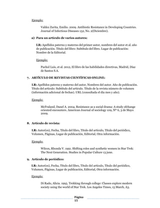Página
15
Ejemplo:
Valdez Zurita, Emilio. 2009. Antibiotic Resistance in Developing Countries.
Journal of Infectious Diseases 152, No. 2(Diciembre).
a) Para un artículo de varios autores:
LR: Apellidos paterno y materno del primer autor, nombres del autor et al. año
de publicación. Título del libro: Subtítulo del libro. Lugar de publicación:
Nombre de la Editorial.
Ejemplo:
Puchol Luis, et al. 2012, El libro de las habilidades directivas, Madrid, Díaz
de Santos S.A.
7. ARTÍCULO DE REVISTAS CIENTÍFICAS ONLINE:
LR: Apellidos paterno y materno del autor, Nombres del autor. Año de publicación.
Título del artículo: Subtítulo del artículo. Título de la revista número de volumen
(información adicional de fechas). URL (consultada el día mes y año).
Ejemplo:
McFraland, Danel A. 2004. Resistance as a social drama: A study ofchange
oriented encounters. American Journal of sociology 109, Nº 6, 3 de Mayo
2009.
8. Artículo de revista:
LR: Autor(es), Fecha, Título del libro, Título del artículo, Título del periódico,
Volumen, Páginas, Lugar de publicación, Editorial, Otra información.
Ejemplo:
Wilcox, Rhonda V. 1991. Shifting roles and synthetic women in Star Trek:
The Next Generation. Studies in Popular Culture 13 june.
9. Artículo de periódico:
LR: Autor(es), Fecha, Título del libro, Título del artículo, Título del periódico,
Volumen, Páginas, Lugar de publicación, Editorial, Otra información.
Ejemplo:
Di Rado, Alicia. 1995. Trekking through college: Classes explore modern
society using the world of Star Trek. Los Angeles Times, 15 March, A3.
 