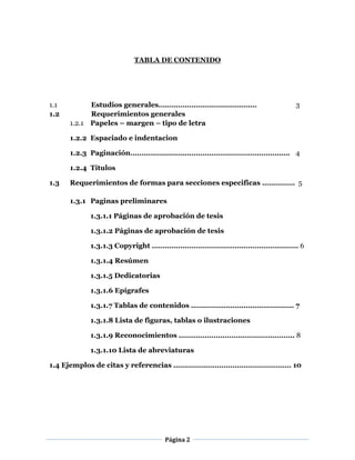Página 2
TABLA DE CONTENIDO
1.1 Estudios generales……………………………………… 3
1.2 Requerimientos generales
1.2.1 Papeles – margen – tipo de letra
1.2.2 Espaciado e indentacion
1.2.3 Paginación………………………………………………………………. 4
1.2.4 Títulos
1.3 Requerimientos de formas para secciones especificas …………… 5
1.3.1 Paginas preliminares
1.3.1.1 Páginas de aprobación de tesis
1.3.1.2 Páginas de aprobación de tesis
1.3.1.3 Copyright …………………………………………………………. 6
1.3.1.4 Resúmen
1.3.1.5 Dedicatorias
1.3.1.6 Epígrafes
1.3.1.7 Tablas de contenidos ……………………………………….. 7
1.3.1.8 Lista de figuras, tablas o ilustraciones
1.3.1.9 Reconocimientos …………………………………………….. 8
1.3.1.10 Lista de abreviaturas
1.4 Ejemplos de citas y referencias ……………………………………………… 10
 