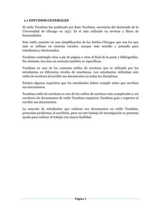 Página 3
1.1 ESTUDIOS GENERALES
El estilo Turabian fue publicado por Kate Turabian, secretaria del doctorado de la
Universidad de Chicago en 1937. Es el más utilizado en revistas y libros de
humanidades
Este estilo consiste en una simplificación de los Estilos Chicagos que son los que
más se utilizan en ciencias sociales, aunque más sencillo y pensado para
estudiantes y doctorandos.
Turabian contempla citas a pie de página o citas al final de la parte y bibliografías.
No obstante, las citas en contexto también se especifican.
Turabian en uno de los comunes estilos de escritura que es utilizado por los
estudiantes en diferentes niveles de enseñanza. Los estudiantes utilizaban este
estilo de escritura al escribir sus documentos en todas las disciplinas.
Existen algunos requisitos que los estudiantes deben cumplir antes que escriban
sus documentos.
Turabian estilo de escritura es uno de los estilos de escritura más complicados y así
escritores de documentos de estilo Turabian requieren Turabian guía o expertos al
escribir sus documentos.
La mayoría de estudiantes que realizan sus documentos en estilo Turabian,
presentan problemas al escribirlo, pero en este trabajo de investigación se presenta
ayuda para realizar el trabajo con mayor facilidad.
 