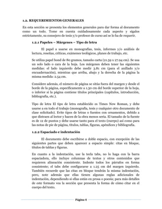 Página 4
1.2. REQUERIMIENTOS GENERALES
En esta sección se presenta los elementos generales para dar forma al documento
como un todo. Tome en cuenta cuidadosamente cada aspecto y sígalos
estrictamente, su consejero de tesis y/o profesor de curso así se lo ha de requerir.
1.2.1 Papeles – Márgenes – Tipo de letra
El papel a usarse en monografías, tesis, informes y/o análisis de
lectura, reseñas, críticas, exámenes teológicos, planes de trabajo, etc.
Se utiliza papel bond de 80 gramos, tamaño carta (21.59 x 27.94 cm). Se usa
un solo lado o cara de la hoja. Los márgenes deben tener las siguientes
medidas: el lado izquierdo debe medir 3.81 cm (para el anillado y/o
encuadernación), mientras que arriba, abajo y la derecha de la página la
misma medida: 2.54 cm.
Considere además, el número de página se sitúa fuera del margen y desde el
borde de la página, específicamente a 1.30 cm del borde superior de la hoja,
o inferior si la página contiene títulos principales (capítulos, introducción,
bibliografía, etc.).
Tipo de letra El tipo de letra establecido es Times New Roman, y debe
usarse a en todo el trabajo (monografía, tesis y cualquier otro documento de
clase solicitado). Evite tipos de letras o fuentes con ornamentos, debido a
que distraen al lector y hacen de la obra menos seria. El tamaño de la fuente
es de 12 de puntos y debe usarse tanto para el texto (cuerpo) así como para
las notas de pie de página, títulos, tablas, figuras, apéndices y bibliografía.
1.2.2 Espaciado e indentación 
El documento debe escribirse a doble espacio, con excepción de las
siguientes partes que deben aparecer a espacio simple: citas en bloque,
títulos de tablas y figuras.
En cuanto a la indentación, use la tecla tabs, no lo haga con la barra
espaciadora, ello incluye columnas de textos y otros contenidos que
requieren alineación consistente. Indente todos los párrafos en forma
consistente; el tabs debe configurarse a 1.25 cm del margen izquierdo.
También recuerde que las citas en bloque tendrán la misma indentación,
pero, note además que ellas tienen algunas reglas adicionales de
indentación, dependiendo si ellas están en prosa o poesía; para más detalles
de este formato vea la sección que presenta la forma de cómo citar en el
cuerpo del texto.
 
