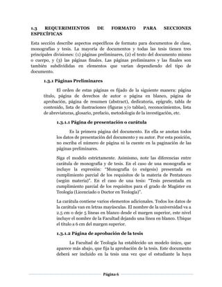 Página 6
1.3 REQUERIMIENTOS DE FORMATO PARA SECCIONES
ESPECÍFICAS
Esta sección describe aspectos específicos de formato para documentos de clase,
monografías y tesis. La mayoría de documentos y todas las tesis tienen tres
principales divisiones: (1) páginas preliminares, (2) el texto del documento mismo
o cuerpo, y (3) las páginas finales. Las páginas preliminares y las finales son
también subdivididas en elementos que varían dependiendo del tipo de
documento.
1.3.1 Páginas Preliminares
El orden de estas páginas es fijado de la siguiente manera: página
título, página de derechos de autor o página en blanco, página de
aprobación, página de resumen (abstract), dedicatoria, epígrafe, tabla de
contenido, lista de ilustraciones (figuras y/o tablas), reconocimientos, lista
de abreviaturas, glosario, prefacio, metodología de la investigación, etc.
1.3.1.1 Página de presentación o carátula
Es la primera página del documento. En ella se anotan todos
los datos de presentación del documento y su autor. Por esta posición,
no escriba el número de página ni la cuente en la paginación de las
páginas preliminares.
Siga el modelo estrictamente. Asimismo, note las diferencias entre
carátula de monografía y de tesis. En el caso de una monografía se
incluye la expresión: “Monografía (o exégesis) presentada en
cumplimiento parcial de los requisitos de la materia de Pentateuco
(según materia)”. En el caso de una tesis: “Tesis presentada en
cumplimiento parcial de los requisitos para el grado de Magíster en
Teología (Licenciado o Doctor en Teología)”.
La carátula contiene varios elementos adicionales. Todos los datos de
la carátula van en letras mayúsculas. El nombre de la universidad va a
2.5 cm o deje 5 líneas en blanco desde el margen superior, este nivel
incluye el nombre de la Facultad dejando una línea en blanco. Ubique
el título a 6 cm del margen superior.
1.3.1.2 Página de aprobación de la tesis
La Facultad de Teología ha establecido un modelo único, que
aparece más abajo, que fija la aprobación de la tesis. Este documento
deberá ser incluido en la tesis una vez que el estudiante la haya
 