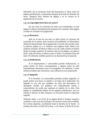 Página 7
defendido. En la estructura final del documento se ubica entre las
páginas preliminares, exactamente después de la hoja de derechos de
autor. Tampoco lleva número de página y no se cuenta en la
paginación de la sección.
1.3.1.3 Copyright (derechos de autor)
En una tesis, los derechos de autor son introducidos en una
página en blanco inmediatamente después de la carátula. Esta página
no debe ser incluida en la paginación.
1.3.1.4 Resumen
Solo en el caso de una tesis, se debe incluir un resumen del
contenido de la misma. Este resumen será publicado en Dissertation
Abstracts International. En la paginación se cuenta esta sección como
la primera página (i) y si contiene más páginas todas deben usar
números romanos. El título se ubica a 2.5 cm o deje 5 líneas en blanco
desde el margen superior. Si contiene más de una página, no repita el
título. Deje dos líneas en blanco entre el título y la primera línea del
texto. No obstante, también puede ser un documento por separado.
1.3.1.5 Dedicatoria
Si el departamento o universidad permite dedicaciones, se
puede incluir un breve reconocimiento a alguien quien ha sido
especialmente importante para el investigador. No obstante, si tiene
muchos nombres que mencionar y que influyeron en la preparación
1.3.1.6 Epígrafe
Si la facultad y la universidad permiten incluir epígrafes, se
puede incluir una breve en adición o en lugar de la dedicación. Un
epígrafe es una cita que establece un tema del documento. Es
apropiado cuando sus palabras son especialmente únicas y
sorprendentes de modo que capturan el espíritu de la obra. Esta
página es contabilizada dentro de las páginas preliminares, pero no
escriba el número en ella. Tampoco es necesario incluir la expresión
epígrafe.
Ubíquelo abajo, a un tercio de la página desde el margen superior,
centrado o como una cita en bloque. No encierre la cita entre comillas.
En la línea siguiente, usualmente hacia la derecha de la fuente –el
nombre del autor, el título de la obra, y si lo desea, la fecha de la cita,
 