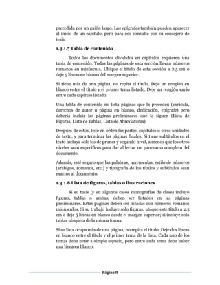 Página 8
precedida por un guión largo. Los epígrafes también pueden aparecer
al inicio de un capítulo, pero para eso consulte con su consejero de
tesis.
1.3.1.7 Tabla de contenido
Todos los documentos divididos en capítulos requieren una
tabla de contenido. Todas las páginas de esta sección llevan números
romanos en minúscula. Ubique el título de esta sección a 2.5 cm o
deje 5 líneas en blanco del margen superior.
Si tiene más de una página, no repita el título. Deje un renglón en
blanco entre el título y el primer tema listado. Deje un renglón vacío
entre cada capítulo listado.
Una tabla de contenido no lista páginas que la preceden (carátula,
derechos de autor o página en blanco, dedicación, epígrafe) pero
debería incluir las páginas preliminares que le siguen (Lista de
Figuras, Lista de Tablas, Lista de Abreviaturas).
Después de estos, liste en orden las partes, capítulos u otras unidades
de texto, y para terminar las páginas finales. Si tiene subtítulos en el
texto incluya solo los de primer y segundo nivel, a menos que los otros
niveles sean específicos para dar al lector un panorama completo del
documento.
Además, esté seguro que las palabras, mayúsculas, estilo de números
(arábigos, romanos, etc.) y tipografía de los títulos y subtítulos sean
exactos al documento.
1.3.1.8 Lista de figuras, tablas o ilustraciones
Si su tesis (y en algunos casos monografías de clase) incluye
figuras, tablas o ambas, deben ser listados en las páginas
preliminares. Estas páginas deben ser listadas con números romanos
minúsculos. Si su trabajo incluye solo figuras, ubique este título a 2.5
cm o deje 5 líneas en blanco desde el margen superior; si incluye solo
tablas ubíquela de la misma forma.
Si su lista ocupa más de una página, no repita el título. Deje dos líneas
en blanco entre el título y el primer tema de la lista. Cada uno de los
temas debe estar a simple espacio, pero entre cada tema debe haber
una línea en blanco.
 