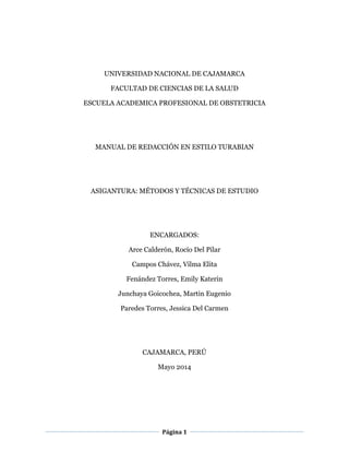 Página 1
UNIVERSIDAD NACIONAL DE CAJAMARCA
FACULTAD DE CIENCIAS DE LA SALUD
ESCUELA ACADEMICA PROFESIONAL DE OBSTETRICIA
MANUAL DE REDACCIÓN EN ESTILO TURABIAN
ASIGANTURA: MÉTODOS Y TÉCNICAS DE ESTUDIO
ENCARGADOS:
Arce Calderón, Rocío Del Pilar
Campos Chávez, Vilma Elita
Fenández Torres, Emily Katerin
Junchaya Goicochea, Martin Eugenio
Paredes Torres, Jessica Del Carmen
CAJAMARCA, PERÚ
Mayo 2014
 