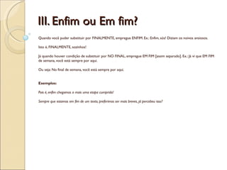 III. Enfim ou Em fim?
Quando você puder substituir por FINALMENTE, empregue ENFIM. Ex.: Enfim, sós! Diziam os noivos ansiosos.

Isto é, FINALMENTE, sozinhos!

Já quando houver condição de substituir por NO FINAL, empregue EM FIM [assim separado]. Ex.: Já vi que EM FIM
de semana, você está sempre por aqui.

Ou seja: No final de semana, você está sempre por aqui.


Exemplos:

Pois é, enfim chegamos a mais uma etapa cumprida!

Sempre que estamos em fim de um texto, preferimos ser mais breves, já percebeu isso?
 