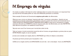 IV. Emprego de vírgulas
As orações ou qualquer informação de caráter explicativo devem ser postas entre pausas, e aí é importante frisar
que essas formas intercaladas podem ser vistas entre VÍRGULAS, parênteses ou travessões.

Neste exemplo: Os leitores do Gramaticando, sequiosos pelo saber, são diferenciados.

Observe-se que o termo em destaque, “sequiosos pelo saber”, caracteriza o antecedente – fazendo com que
entendamos sua intenção esclarecedora, generalizante e natural ou própria dos Leitores do Gramaticando, isto é,
TODO LEITOR DO GRAMATICANDO É SEQUIOSO PELO SABER; ao passo que se retirássemos as vírgulas,
estaríamos afirmando que SOMENTE os leitores sequiosos pelo saber são diferenciados, com valor RESTRITIVO,
dado diferente da proposta e da realidade de nossos leitores.

Veja este outro caso: O ser humano, que é mortal, deve cuidar da vida.

Todo ser humano é mortal, característica natural de todo ser humano, uma generalização e, portanto, deve ser posta
ENTRE PAUSAS, vírgulas, no caso em questão.

Já neste outro exemplo, sem vírgulas, observe a RESTRIÇÃO que é feita em relação ao antecedente:

As pessoas que fumam precisam parar de prejudicar a vida.

LOGO, com as vírgulas você faz uma EXPLICAÇÃO; mas sem elas – sem a intercalação – faz-se uma RESTRIÇÃO.
 
