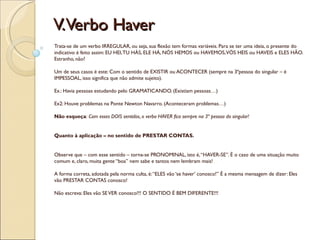 V.Verbo Haver
Trata-se de um verbo IRREGULAR, ou seja, sua flexão tem formas variáveis. Para se ter uma ideia, o presente do
indicativo é feito assim: EU HEI, TU HÁS, ELE HÁ, NÓS HEMOS ou HAVEMOS, VÓS HEIS ou HAVEIS e ELES HÃO.
Estranho, não?

Um de seus casos é este: Com o sentido de EXISTIR ou ACONTECER (sempre na 3ªpessoa do singular – é
IMPESSOAL, isso significa que não admite sujeito).

Ex.: Havia pessoas estudando pelo GRAMATICANDO. (Existiam pessoas…)

Ex2: Houve problemas na Ponte Newton Navarro. (Aconteceram problemas…)

Não esqueça: Com esses DOIS sentidos, o verbo HAVER fica sempre na 3ª pessoa do singular!


Quanto à aplicação – no sentido de PRESTAR CONTAS.


Observe que – com esse sentido – torna-se PRONOMINAL, isto é, “HAVER-SE”. É o caso de uma situação muito
comum e, claro, muita gente “boa” nem sabe e tantos nem lembram mais!

A forma correta, adotada pela norma culta, é: “ELES vão ‘se haver’ conosco!” É a mesma mensagem de dizer: Eles
vão PRESTAR CONTAS conosco!

Não escreva: Eles vão SE VER conosco!!! O SENTIDO É BEM DIFERENTE!!!
 