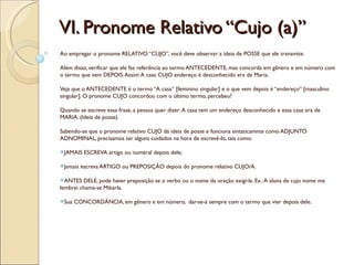 VI. Pronome Relativo “Cujo (a)”
Ao empregar o pronome RELATIVO “CUJO”, você deve observar a ideia de POSSE que ele transmite.

Além disso, verificar que ele faz referência ao termo ANTECEDENTE, mas concorda em gênero e em número com
o termo que vem DEPOIS. Assim: A casa CUJO endereço é desconhecido era de Maria.

Veja que o ANTECEDENTE é o termo “A casa” [feminino singular] e o que vem depois é “endereço” [masculino
singular]. O pronome CUJO concordou com o último termo, percebeu?

Quando se escreve essa frase, a pessoa quer dizer: A casa tem um endereço desconhecido e essa casa era de
MARIA. (Ideia de posse).

Sabendo-se que o pronome relativo CUJO dá ideia de posse e funciona sintaticamnte como ADJUNTO
ADNOMINAL, precisamos ter alguns cuidados na hora de escrevê-lo, tais como:

JAMAIS    ESCREVA artigo ou numeral depois dele;

Jamais   escreva ARTIGO ou PREPOSIÇÃO depois do pronome relativo CUJO/A.

ANTES   DELE, pode haver preposição se o verbo ou o nome da oração exigi-la. Ex.: A aluna de cujo nome me
lembrei chama-se Mikarla.

Sua   CONCORDÂNCIA, em gênero e em número, dar-se-á sempre com o termo que vier depois dele.
 