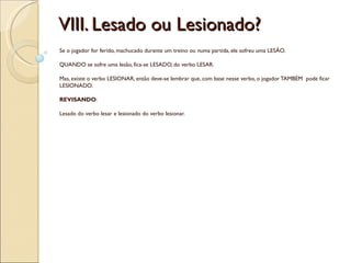 VIII. Lesado ou Lesionado?
Se o jogador for ferido, machucado durante um treino ou numa partida, ele sofreu uma LESÃO.

QUANDO se sofre uma lesão, fica-se LESADO, do verbo LESAR.

Mas, existe o verbo LESIONAR, então deve-se lembrar que, com base nesse verbo, o jogador TAMBÉM pode ficar
LESIONADO.

REVISANDO:

Lesado do verbo lesar e lesionado do verbo lesionar.
 