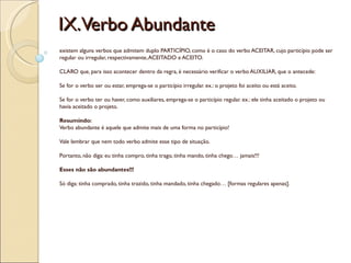 IX.Verbo Abundante
existem alguns verbos que admitem duplo PARTICÍPIO, como é o caso do verbo ACEITAR, cujo particípio pode ser
regular ou irregular, respectivamente, ACEITADO e ACEITO.

CLARO que, para isso acontecer dentro da regra, é necessário verificar o verbo AUXILIAR, que o antecede:

Se for o verbo ser ou estar, emprega-se o particípio irregular. ex.: o projeto foi aceito ou está aceito.

Se for o verbo ter ou haver, como auxiliares, emprega-se o particípio regular. ex.: ele tinha aceitado o projeto ou
havia aceitado o projeto.

Resumindo:
Verbo abundante é aquele que admite mais de uma forma no particípio!

Vale lembrar que nem todo verbo admite esse tipo de situação.

Portanto, não diga: eu tinha compro, tinha trago, tinha mando, tinha chego… jamais!!!

Esses não são abundantes!!!

Só diga: tinha comprado, tinha trazido, tinha mandado, tinha chegado… [formas regulares apenas].
 