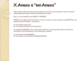 X. Anexo e “em Anexo”
Alguns adjetivos mudam de classe gramatical e podem assumir formas que se enquadram na forma invariável, só
porque podem ganhar algum acréscimo de preposição, por exemplo.

Esse é o caso de expressões como ANEXO  e EM ANEXO:

ANEXO é termo adjetivo, variável em gênero e número, e serve para caracterizar algo que esteja JUNTO de outro
elemento, documento, apostila… seja o que for.

Ex.: O documento segue anexo.
Ex.: As certidões iam anexas a outros documentos.

Já a expressão EM ANEXO, é termo invariável, valor adverbial, e é natural que sejam revistas suas noções de
concordância a fim de não flexionar o que é inflexionável, o advérbio.

Ex.: O documento segue EM ANEXO.
Ex.: As certidões iam em ANEXO A OUTROS ELEMENTOS.
 