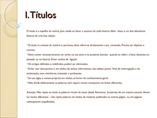 I. Títulos
O título é o espelho da notícia, pois revela ao leitor o assunto de cada história. Além disso, é um dos elementos
básicos de uma boa edição.


O    título é a síntese da matéria e, portanto, deve referir-se diretamente a seu conteúdo. Precisa ser objetivo e
conciso.
Deve     conter necessariamente um verbo na voz ativa e no presente (exceto quando se referir a fatos distantes no
passado ou no futuro). Evitar verbos de ligação.
Os   artigos definidos e indefinidos podem ser eliminados.
Evitar   usar dois-pontos e, em títulos de textos informativos, não utilizar ponto final, de interrogação e de
exclamação, nem reticências, travessão e parênteses.
Só   use siglas e nomes próprios em títulos, se forem do conhecimento geral;
Não    divida silabicamente as palavras, nem separe nomes compostos em linhas diferentes;


Atenção: Não repita no título as palavras iniciais do texto (lead). Retrancas (matérias) de um mesmo assunto devem
ter títulos diferentes – não repita palavras em títulos de matérias publicadas na mesma página ou em páginas
subsequentes (espelhadas).
 