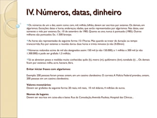 IV. Números, datas, dinheiro
Os   números de um a dez, assim como cem, mil, milhão, bilhão, devem ser escritos por extenso. Os demais, em
algarismos. Exceções: datas e horas, endereços, idades, que serão representados por algarismos. Nas datas, usar
somente o mês por extenso. Ex.: 10 de setembro de 1985. Quanto ao ano, nunca é pontuado (1985). Outros
milhares são pontuados. Ex.: 1.500 laranjas.

As  horas são representadas da seguinte forma: 15:17horas. Mas quando se tratar de duração ou tempo
transcorrido, fica por extenso: a reunião durou duas horas e trinta minutos (e não 2h30min).

Números    redondos acima de mil são designados assim: 150 mil (e não 150.000); e 1 milhão e 300 mil (e não
1.300.000) e pode ser grafado 1,3 milhão;

Só  se abreviam pesos e medidas muito conhecidas: quilo (k), metro (m), quilômetro (km), tonelada (t) ... Os demais
ficam por extenso: milha, acre, hectare, libra.

Evitar iniciar frases com algarismos:

Exemplo: 200 pessoas foram presas ontem, em um cassino clandestino. O correto: A Polícia Federal prendeu, ontem,
200 pessoas em um cassino clandestino.

Valores monetários:
Devem ser grafados da seguinte forma: 20 reais, mil reais, 10 mil dólares, 4 milhões de euros.

Nomes de lugares
Devem ser escritos em caixa-alta e baixa: Rua da Consolação, Avenida Paulista, Hospital das Clínicas...
 