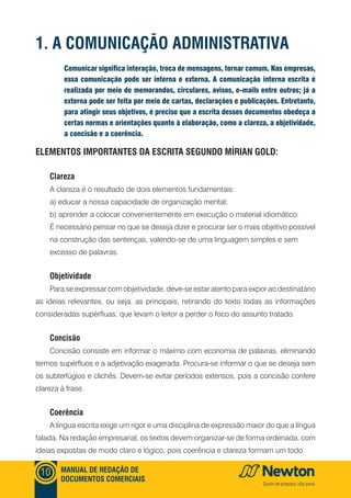 MANUAL DE REDAÇÃO DE
DOCUMENTOS COMERCIAIS
10
Comunicar significa interação, troca de mensagens, tornar comum. Nas empresas,
essa comunicação pode ser interna e externa. A comunicação interna escrita é
realizada por meio de memorandos, circulares, avisos, e-mails entre outros; já a
externa pode ser feita por meio de cartas, declarações e publicações. Entretanto,
para atingir seus objetivos, é preciso que a escrita desses documentos obedeça a
certas normas e orientações quanto à elaboração, como a clareza, a objetividade,
a concisão e a coerência.
1. A COMUNICAÇÃO ADMINISTRATIVA
Elementos importantes da escrita segundo Mírian Gold:
Clareza
A clareza é o resultado de dois elementos fundamentais:
a) educar a nossa capacidade de organização mental;
b) aprender a colocar convenientemente em execução o material idiomático.
É necessário pensar no que se deseja dizer e procurar ser o mais objetivo possível
na construção das sentenças, valendo-se de uma linguagem simples e sem
excesso de palavras.
Objetividade
Para se expressar com objetividade, deve-se estar atento para expor ao destinatário
as ideias relevantes, ou seja, as principais, retirando do texto todas as informações
consideradas supérfluas, que levam o leitor a perder o foco do assunto tratado.
Concisão
Concisão consiste em informar o máximo com economia de palavras, eliminando
termos supérfluos e a adjetivação exagerada. Procura-se informar o que se deseja sem
os subterfúgios e clichês. Devem-se evitar períodos extensos, pois a concisão confere
clareza à frase.
Coerência
A língua escrita exige um rigor e uma disciplina de expressão maior do que a língua
falada. Na redação empresarial, os textos devem organizar-se de forma ordenada, com
ideias expostas de modo claro e lógico, pois coerência e clareza formam um todo.
 