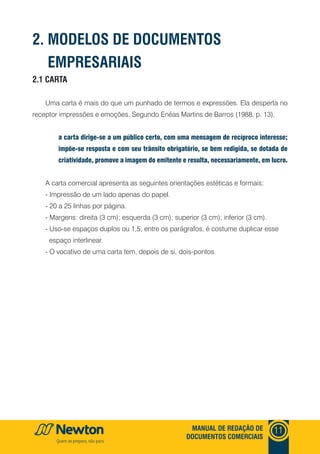 MANUAL DE REDAÇÃO DE
DOCUMENTOS COMERCIAIS
11
2.1 CARTA
Uma carta é mais do que um punhado de termos e expressões. Ela desperta no
receptor impressões e emoções. Segundo Enéas Martins de Barros (1988, p. 13),
a carta dirige-se a um público certo, com uma mensagem de recíproco interesse;
impõe-se resposta e com seu trânsito obrigatório, se bem redigida, se dotada de
criatividade, promove a imagem do emitente e resulta, necessariamente, em lucro.
A carta comercial apresenta as seguintes orientações estéticas e formais:
- Impressão de um lado apenas do papel.
- 20 a 25 linhas por página.
- Margens: direita (3 cm); esquerda (3 cm); superior (3 cm); inferior (3 cm).
- Uso-se espaços duplos ou 1,5; entre os parágrafos, é costume duplicar esse
espaço interlinear.
- O vocativo de uma carta tem, depois de si, dois-pontos.
2. MODELOS DE DOCUMENTOS
EMPRESARIAIS
 