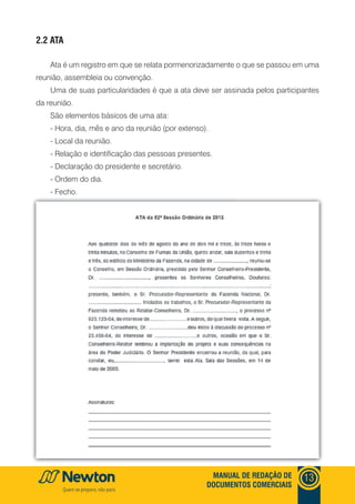 mANUAl DE REDAçãO DE
DOCUmENTOS COmERCIAIS
13
2.2 ATA
Ata é um registro em que se relata pormenorizadamente o que se passou em uma
reunião, assembleia ou convenção.
Uma de suas particularidades é que a ata deve ser assinada pelos participantes
da reunião.
São elementos básicos de uma ata:
- Hora, dia, mês e ano da reunião (por extenso).
- Local da reunião.
- Relação e identificação das pessoas presentes.
- Declaração do presidente e secretário.
- Ordem do dia.
- Fecho.
 