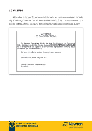mANUAl DE REDAçãO DE
DOCUmENTOS COmERCIAIS
14
2.3 ATESTADO
Atestado é a declaração, o documento firmado por uma autoridade em favor de
alguém ou algum fato de que se tenha conhecimento. É um documento oficial com
que se certifica, afirma, assegura, demonstra alguma coisa que interessa a outrem.
 