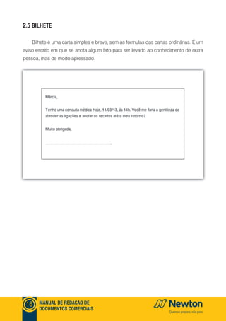 mANUAl DE REDAçãO DE
DOCUmENTOS COmERCIAIS
16
2.5 bIlHETE
Bilhete é uma carta simples e breve, sem as fórmulas das cartas ordinárias. É um
aviso escrito em que se anota algum fato para ser levado ao conhecimento de outra
pessoa, mas de modo apressado.
 