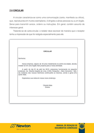 mANUAl DE REDAçãO DE
DOCUmENTOS COmERCIAIS
17
2.6 CIRCUlAR
A circular caracteriza-se como uma comunicação (carta, manifesto ou ofício),
que, reproduzida em muitos exemplares, é dirigida a várias pessoas ou a um órgão.
Serve para transmitir avisos, ordens ou instruções. Em geral, contém assunto de
interesse geral.
Tratando-se de carta-circular, o redator deve escrever de maneira que o receptor
tenha a impressão de que foi redigida especialmente para ele.
 