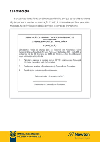 mANUAl DE REDAçãO DE
DOCUmENTOS COmERCIAIS
20
2.8 CONVOCAçãO
Convocação é uma forma de comunicação escrita em que se convida ou chama
alguém para uma reunião. Na elaboração do texto, é necessário especificar local, data,
finalidade. O objetivo da convocação deve ser reconhecido prontamente.
 