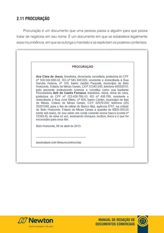 mANUAl DE REDAçãO DE
DOCUmENTOS COmERCIAIS
23
2.11 PROCURAçãO
Procuração é um documento que uma pessoa passa a alguém para que possa
tratar de negócios em seu nome. É um documento em que se estabelece legalmente
essa incumbência, em que se outorga o mandato e se explicitam os poderes conferidos.
 