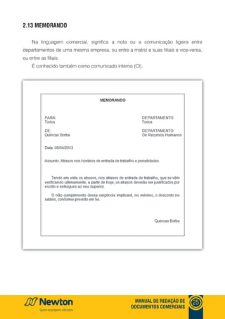mANUAl DE REDAçãO DE
DOCUmENTOS COmERCIAIS
25
2.13 mEmORANDO
Na linguagem comercial, significa a nota ou a comunicação ligeira entre
departamentos de uma mesma empresa, ou entre a matriz e suas filiais e vice-versa,
ou entre as filiais.
É conhecido também como comunicado interno (CI).
 