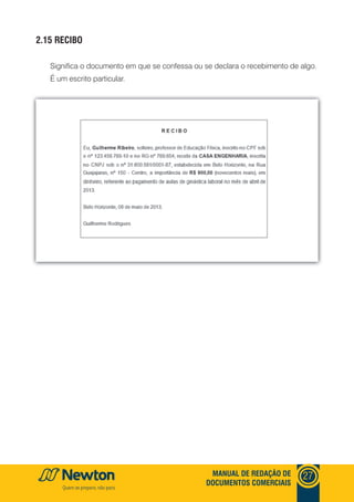 mANUAl DE REDAçãO DE
DOCUmENTOS COmERCIAIS
27
2.15 RECIbO
Significa o documento em que se confessa ou se declara o recebimento de algo.
É um escrito particular.
 