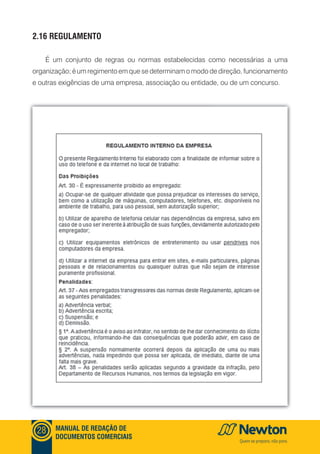mANUAl DE REDAçãO DE
DOCUmENTOS COmERCIAIS
28
2.16 REGUlAmENTO
É um conjunto de regras ou normas estabelecidas como necessárias a uma
organização; é um regimento em que se determinam o modo de direção, funcionamento
e outras exigências de uma empresa, associação ou entidade, ou de um concurso.
 