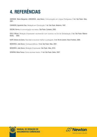 MANUAL DE REDAÇÃO DE
DOCUMENTOS COMERCIAIS
30
4. REFERÊNCIAS
ANDRADE, Maria Margarida e MEDEIROS, João Bosco. Comunicação em Língua Portuguesa. 2 ed. São Paulo: Atlas,
2001.
CARNEIRO, Agostinho Dias. Redação em Construção. 1 ed. São Paulo: Moderna, 1997.
DISCINI, Norma. A comunicação nos textos. São Paulo: Contexto, 2005.
GOLD, Miriam. Redação Empresarial: escrevendo com sucesso na Era da Globalização. 2 ed. São Paulo: Makron
Books, 2002.
KURY, Adriano da Gama. Para falar e escrever melhor o português. 2 ed. Rio de Janeiro: Nova Fronteira, 2000.
MEDEIROS, João Bosco. Correspondência. 14 ed. São Paulo: Atlas, 2001.
MEDEIROS, João Bosco. Redação Empresarial. São Paulo: Atlas, 2010.
SERAFINI, Maria Teresa. Como escrever textos. 11 ed. São Paulo: Globo, 2001.
 