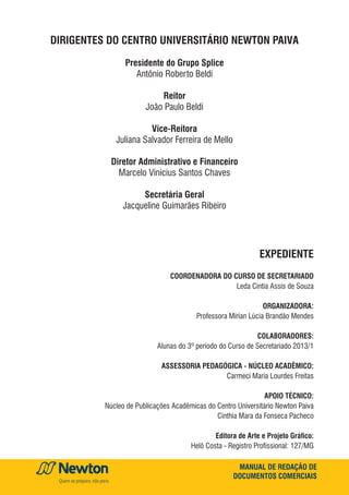 MANUAL DE REDAÇÃO DE
DOCUMENTOS COMERCIAIS
DIRIGENTES DO CENTRO UNIVERSITÁRIO NEWTON PAIVA
Presidente do Grupo Splice
Antônio Roberto Beldi
Reitor
João Paulo Beldi
Vice-Reitora
Juliana Salvador Ferreira de Mello
Diretor Administrativo e Financeiro
Marcelo Vinícius Santos Chaves
Secretária Geral
Jacqueline Guimarães Ribeiro
expediente
Coordenadora do Curso de Secretariado
Leda Cintia Assis de Souza
organizadora:
Professora Mírian Lúcia Brandão Mendes
colaboradores:
Alunas do 3º período do Curso de Secretariado 2013/1
Assessoria Pedagógica - Núcleo Acadêmico:
Carmeci Maria Lourdes Freitas
Apoio técnico:
Núcleo de Publicações Acadêmicas do Centro Universitário Newton Paiva
Cinthia Mara da Fonseca Pacheco
Editora de Arte e Projeto Gráfico:
Helô Costa - Registro Profissional: 127/MG
 