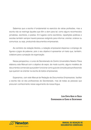 MANUAL DE REDAÇÃO DE
DOCUMENTOS COMERCIAIS
Sabemos que a escrita é fundamental no exercício de várias profissões, mas a
escrita não se restringe àqueles que têm o dom para tal, como alguns reconhecidos
jornalistas, escritores, e poetas. Em lugares como escritórios, repartições públicas e
escolas também sempre haverá pessoas redigindo para informar, orientar, ordenar ou
comunicar, ou seja, produzindo documentos empresariais.
Ao contrário da redação literária, a redação empresarial dispensa o emprego de
figuras e jogos de palavras, pois o seu objetivo é apresentar um texto que, também,
colabore para a projeção da organização.
Nessa perspectiva, o curso de Secretariado do Centro Universitário Newton Paiva
elaborou este Manual com o objetivo de expor, de modo sucinto, alguns modelos de
documentos comerciais que podem funcionar como guia de consulta para profissionais
que queiram se orientar na escrita de textos empresariais.
Esperamos, com este Manual de Redação de Documentos Empresariais, facilitar
a escrita não só dos profissionais do Secretariado, mas de todas as pessoas que
procuram conhecimento nesse seguimento da nossa língua.
Leda Cíntia Assis de Souza
Coordenadora do Curso de Secretariado
 