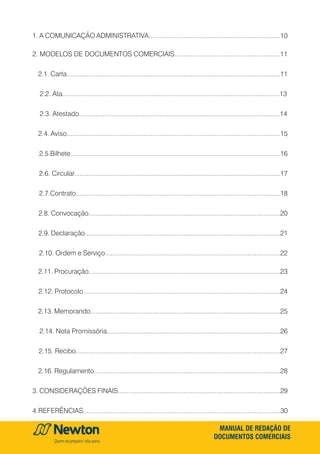 MANUAL DE REDAÇÃO DE
DOCUMENTOS COMERCIAIS
1. A COMUNICAÇÃO ADMINISTRATIVA........................................................................10
2. MODELOS DE DOCUMENTOS COMERCIAIS..........................................................11
2.1. Carta.....................................................................................................................11
2.2. Ata.......................................................................................................................13
2.3. Atestado..............................................................................................................14
2.4. Aviso.....................................................................................................................15
2.5.Bilhete...................................................................................................................16
2.6. Circular.................................................................................................................17
2.7.Contrato................................................................................................................18
2.8. Convocação.........................................................................................................20
2.9. Declaração...........................................................................................................21
2.10. Ordem e Serviço................................................................................................22
2.11. Procuração.........................................................................................................23
2.12. Protocolo............................................................................................................24
2.13. Memorando........................................................................................................25
2.14. Nota Promissória...............................................................................................26
2.15. Recibo................................................................................................................27
2.16. Regulamento......................................................................................................28
3. Considerações Finais.........................................................................................29
4.Referências............................................................................................................30
 