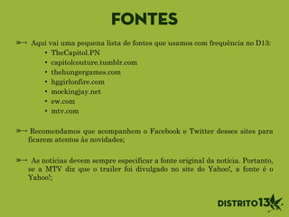 Fontes
Aqui vai uma pequena lista de fontes que usamos com frequência no D13:
• TheCapitol.PN
• capitolcouture.tumblr.com
• thehungergames.com
• hggirlonfire.com
• mockingjay.net
• ew.com
• mtv.com
!
Recomendamos que acompanhem o Facebook e Twitter desses sites para
ficarem atentos às novidades;
!
As notícias devem sempre especificar a fonte original da notícia. Portanto,
se a MTV diz que o trailer foi divulgado no site do Yahoo!, a fonte é o
Yahoo!;
 