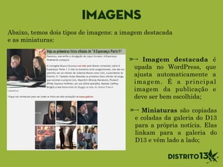 Imagens
Imagem destacada é
upada no WordPress, que
ajusta automaticamente a
imagem. É a principal
imagem da publicação e
deve ser bem escolhida;
Miniaturas são copiadas
e coladas da galeria do D13
para a própria notícia. Elas
linkam para a galeria do
D13 e vêm lado a lado;
Abaixo, temos dois tipos de imagens: a imagem destacada
e as miniaturas:
 