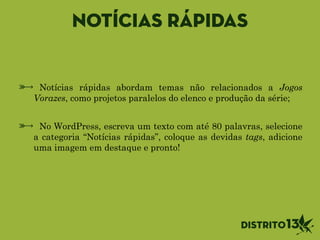 Notícias rápidas
Notícias rápidas abordam temas não relacionados a Jogos
Vorazes, como projetos paralelos do elenco e produção da série;
!
No WordPress, escreva um texto com até 80 palavras, selecione
a categoria “Notícias rápidas”, coloque as devidas tags, adicione
uma imagem em destaque e pronto!
 
