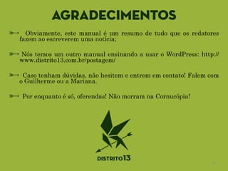 Agradecimentos
Obviamente, este manual é um resumo de tudo que os redatores
fazem ao escreverem uma notícia;
!
Nós temos um outro manual ensinando a usar o WordPress: http://
www.distrito13.com.br/postagem/
!
Caso tenham dúvidas, não hesitem e entrem em contato! Falem com
o Guilherme ou a Mariana.
!
Por enquanto é só, oferendas! Não morram na Cornucópia!
13
 