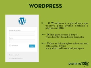 WordPress
O WordPress é a plataforma que
usamos para postar notícias e
páginas no D13;
!
O link para acesso é http://
www.distrito13.com.br/wp-login.php
!
Todas as informações sobre seu uso
estão aqui: http://
www.distrito13.com.br/postagem
 